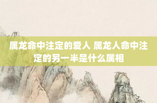 属龙命中注定的爱人 属龙人命中注定的另一半是什么属相