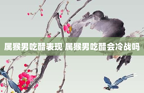 属猴男吃醋表现 属猴男吃醋会冷战吗