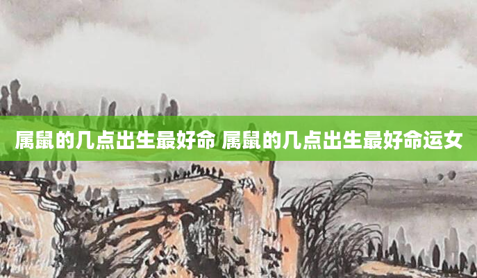 属鼠的几点出生最好命 属鼠的几点出生最好命运女