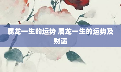 属龙一生的运势 属龙一生的运势及财运