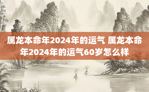 属龙本命年2024年的运气 属龙本命年2024年的运气60岁怎么样