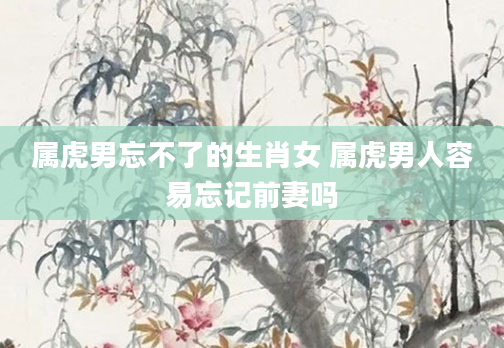 属虎男忘不了的生肖女 属虎男人容易忘记前妻吗