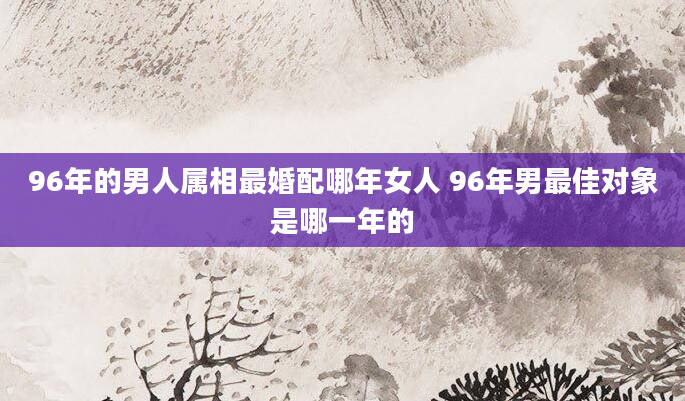 96年的男人属相最婚配哪年女人 96年男最佳对象是哪一年的