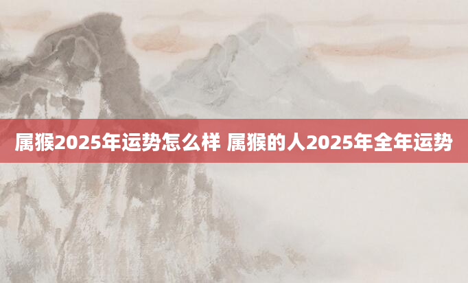 属猴2025年运势怎么样 属猴的人2025年全年运势