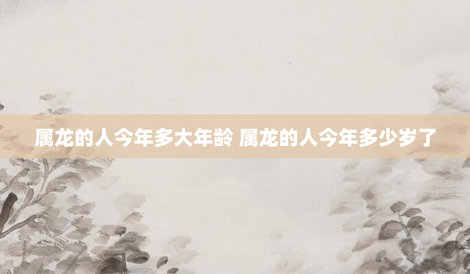 属龙的人今年多大年龄 属龙的人今年多少岁了