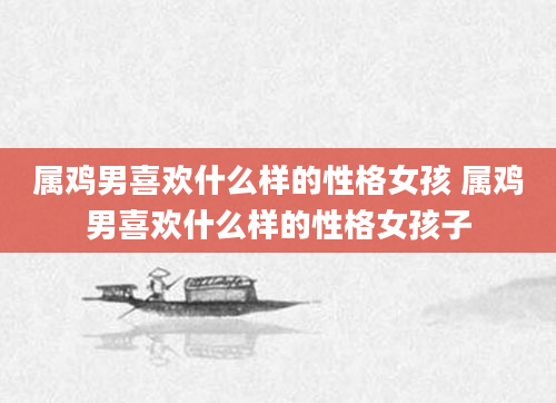 属鸡男喜欢什么样的性格女孩 属鸡男喜欢什么样的性格女孩子