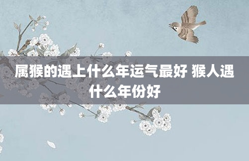 属猴的遇上什么年运气最好 猴人遇什么年份好