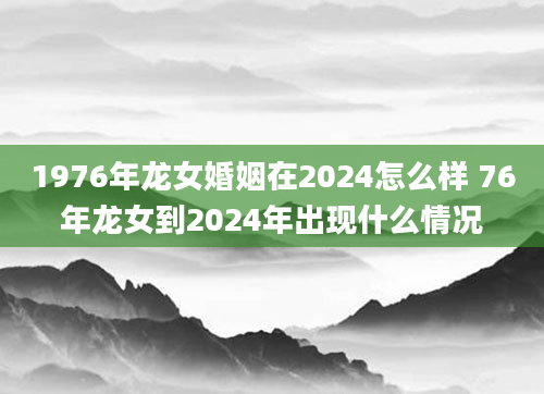 1976年龙女婚姻在2024怎么样 76年龙女到2024年出现什么情况