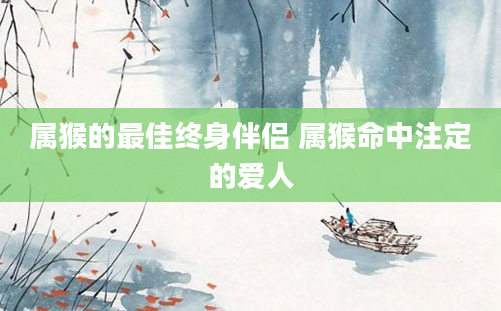 属猴的最佳终身伴侣 属猴命中注定的爱人