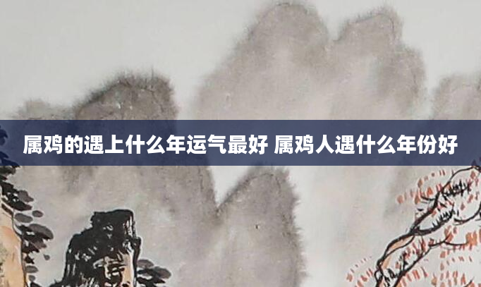 属鸡的遇上什么年运气最好 属鸡人遇什么年份好