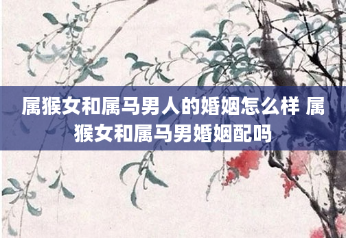 属猴女和属马男人的婚姻怎么样 属猴女和属马男婚姻配吗