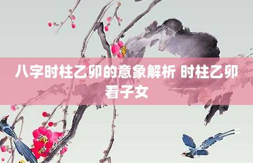 八字时柱乙卯的意象解析 时柱乙卯看子女