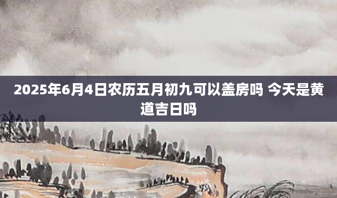 2025年6月4日农历五月初九可以盖房吗 今天是黄道吉日吗