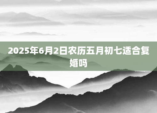 2025年6月2日农历五月初七适合复婚吗