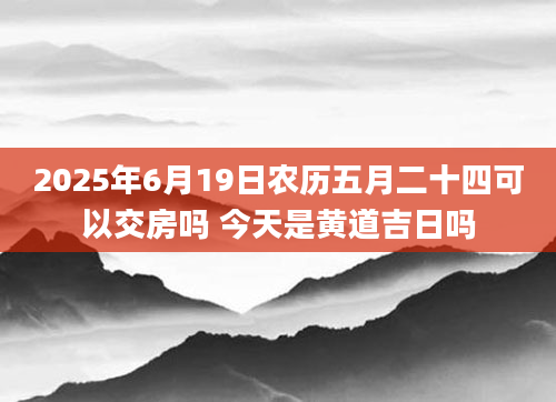 2025年6月19日农历五月二十四可以交房吗 今天是黄道吉日吗
