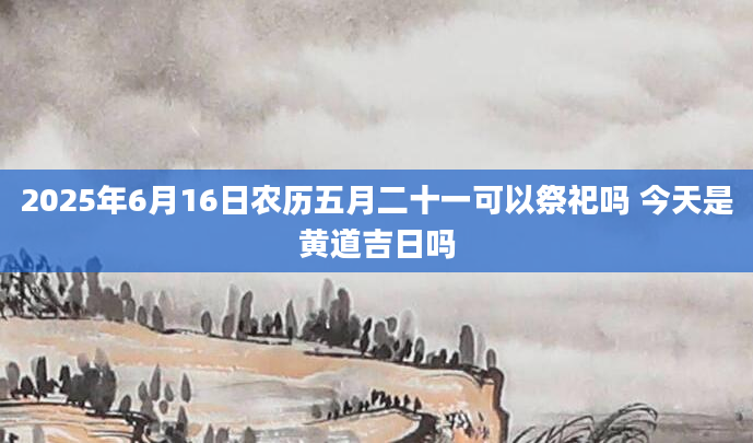 2025年6月16日农历五月二十一可以祭祀吗 今天是黄道吉日吗