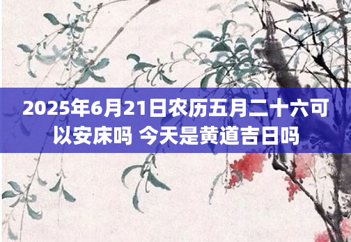 2025年6月21日农历五月二十六可以安床吗 今天是黄道吉日吗