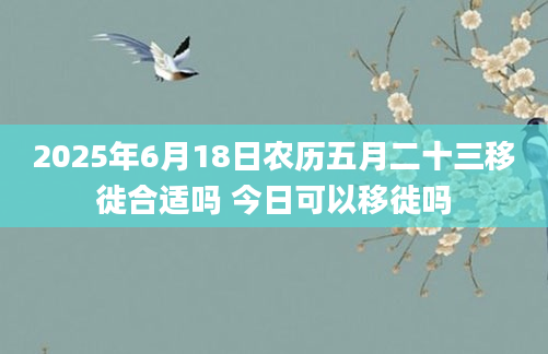 2025年6月18日农历五月二十三移徙合适吗 今日可以移徙吗