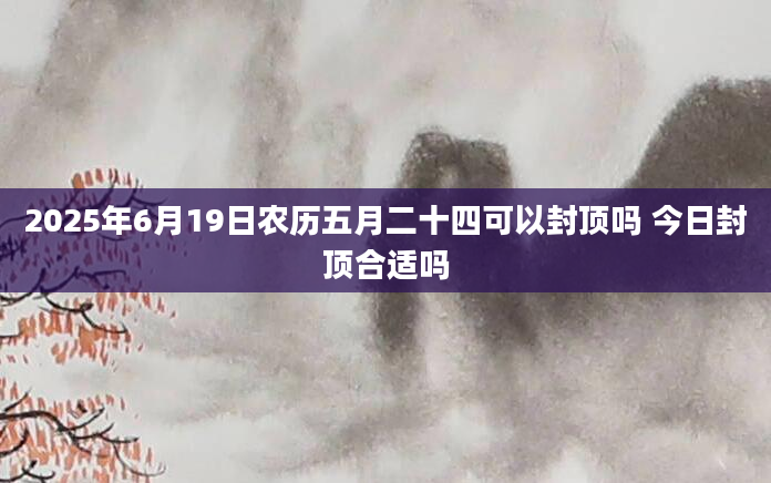 2025年6月19日农历五月二十四可以封顶吗 今日封顶合适吗