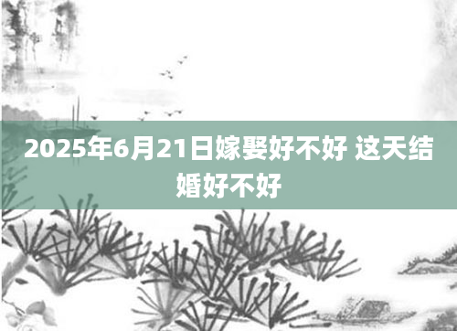 2025年6月21日嫁娶好不好 这天结婚好不好
