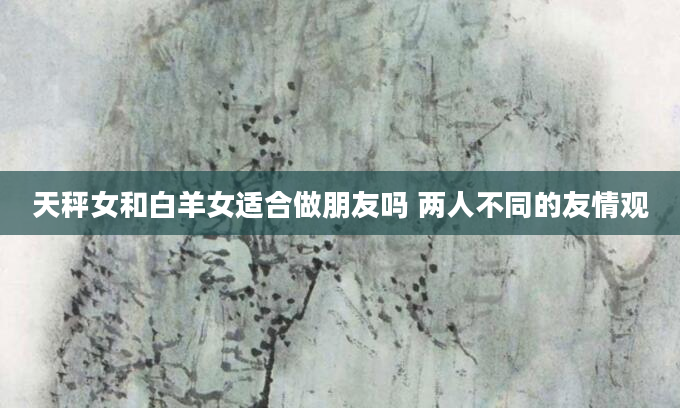 天秤女和白羊女适合做朋友吗 两人不同的友情观