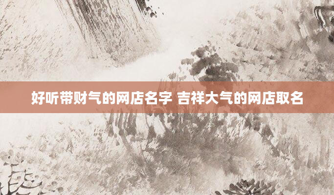 好听带财气的网店名字 吉祥大气的网店取名
