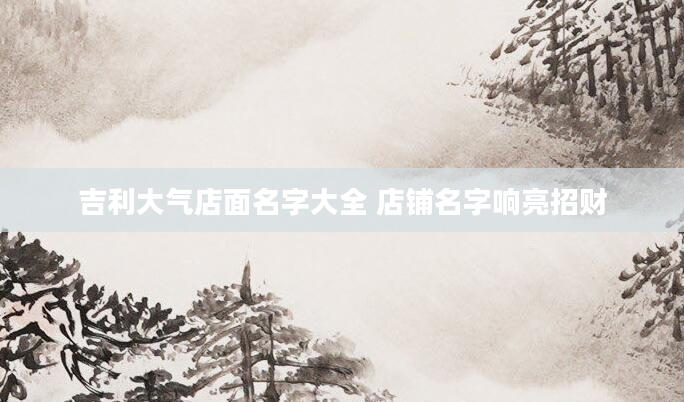 吉利大气店面名字大全 店铺名字响亮招财