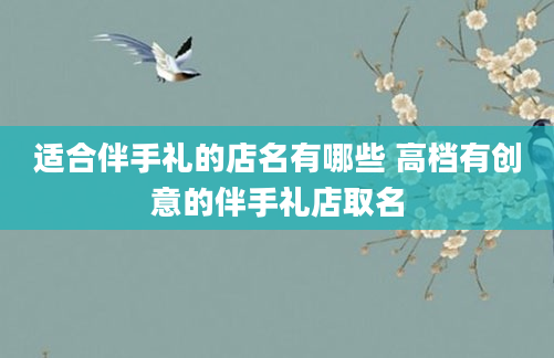 适合伴手礼的店名有哪些 高档有创意的伴手礼店取名