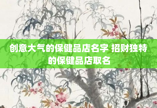 创意大气的保健品店名字 招财独特的保健品店取名