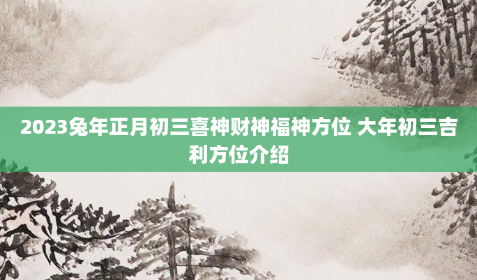 2023兔年正月初三喜神财神福神方位 大年初三吉利方位介绍