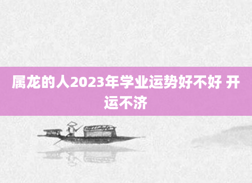 属龙的人2023年学业运势好不好 开运不济