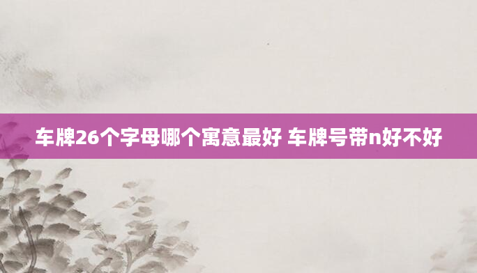 车牌26个字母哪个寓意最好 车牌号带n好不好