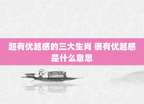 超有优越感的三大生肖 很有优越感是什么意思