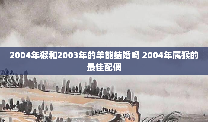 2004年猴和2003年的羊能结婚吗 2004年属猴的最佳配偶