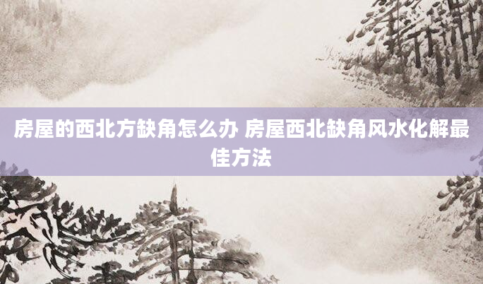 房屋的西北方缺角怎么办 房屋西北缺角风水化解最佳方法