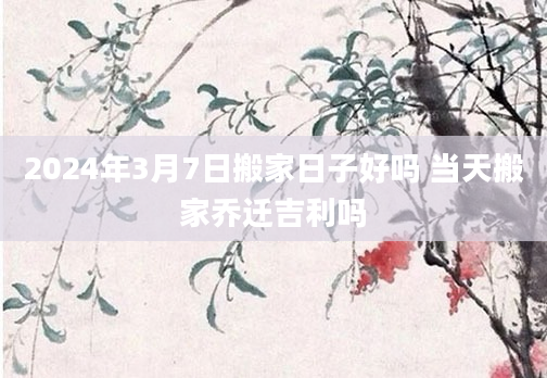 2024年3月7日搬家日子好吗 当天搬家乔迁吉利吗