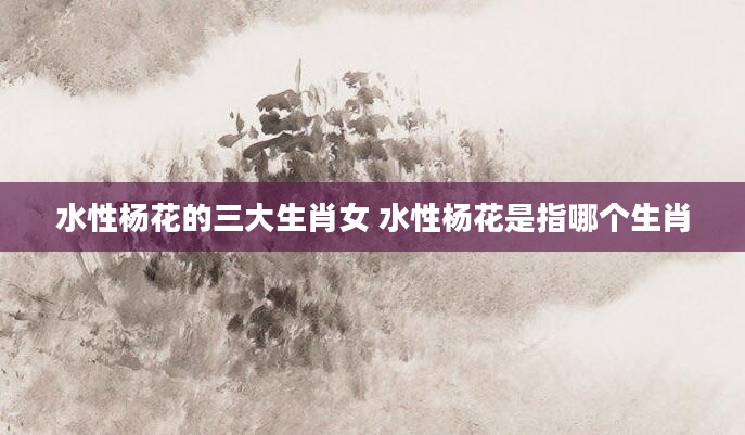 水性杨花的三大生肖女 水性杨花是指哪个生肖