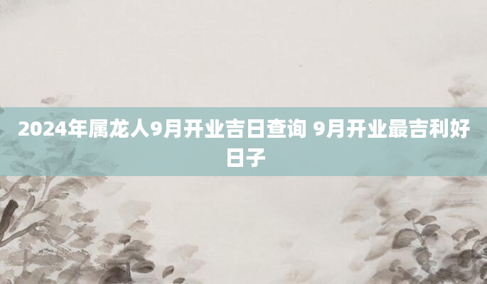 2024年属龙人9月开业吉日查询 9月开业最吉利好日子
