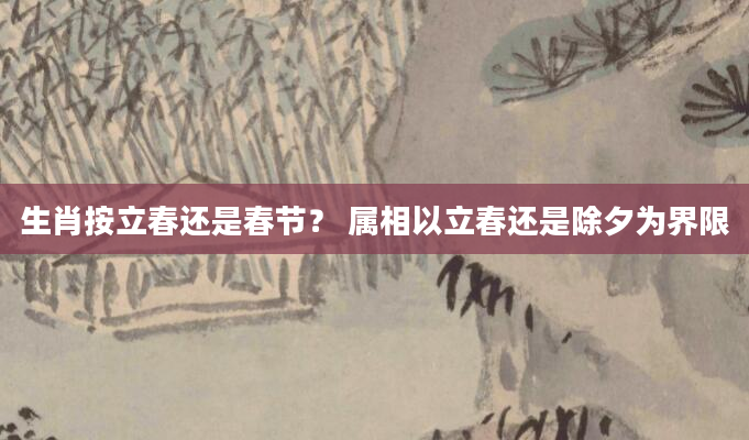 生肖按立春还是春节? 属相以立春还是除夕为界限