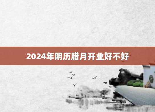 2024年阴历腊月开业好不好
