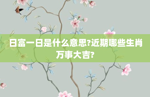 日富一日是什么意思?近期哪些生肖万事大吉?