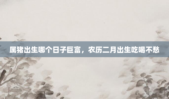 属猪出生哪个日子巨富,农历二月出生吃喝不愁