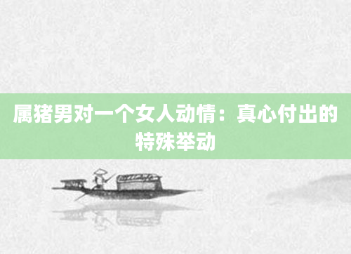 属猪男对一个女人动情:真心付出的特殊举动