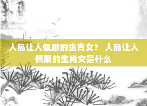 人品让人佩服的生肖女? 人品让人佩服的生肖女是什么