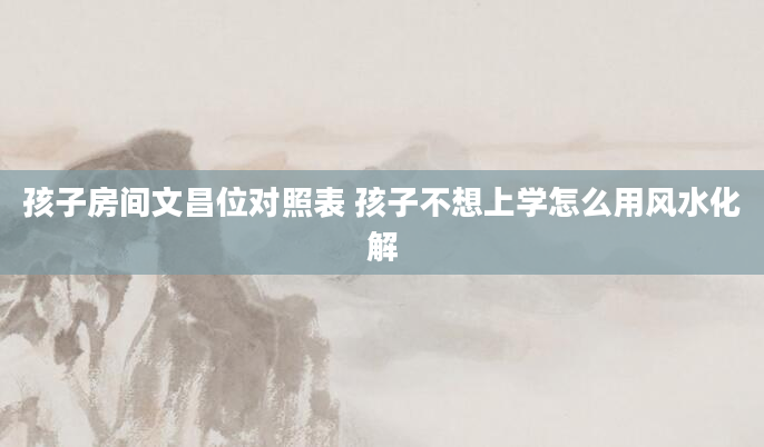 孩子房间文昌位对照表 孩子不想上学怎么用风水化解