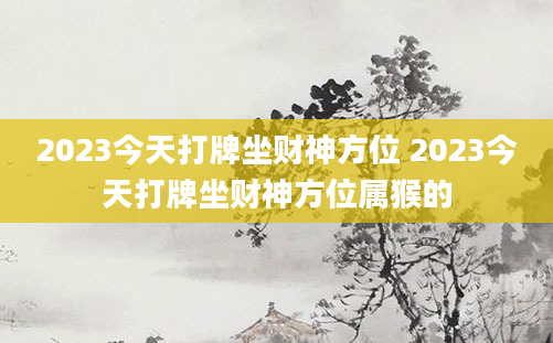 2023今天打牌坐财神方位 2023今天打牌坐财神方位属猴的