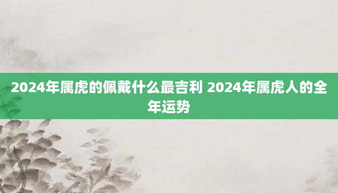 2024年属虎的佩戴什么最吉利 2024年属虎人的全年运势