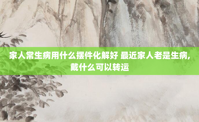家人常生病用什么摆件化解好 最近家人老是生病,戴什么可以转运