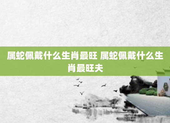 属蛇佩戴什么生肖最旺 属蛇佩戴什么生肖最旺夫