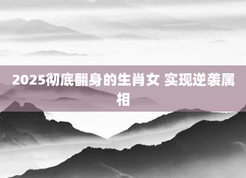 2025彻底翻身的生肖女 实现逆袭属相